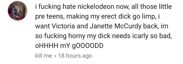I fucking hate nickelodeon now, all those little pre teens, making my erect dick go limp, i want Victoria and Janette McCurdy back, im so fucking horny my dick needs icarly so bad, oHHHH mY gOOOODD kit] me -‘18 hours ago - iFunny 